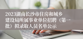 2023湖南长沙市住房和城乡建设局所属事业单位招聘（第一批）拟录取人员名单公示