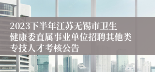 2023下半年江苏无锡市卫生健康委直属事业单位招聘其他类专技人才考核公告