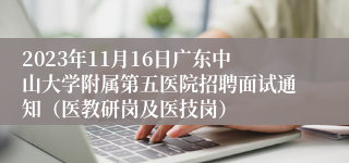 2023年11月16日广东中山大学附属第五医院招聘面试通知（医教研岗及医技岗）