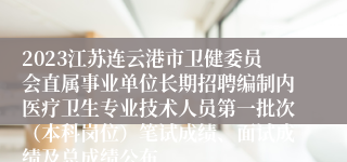2023江苏连云港市卫健委员会直属事业单位长期招聘编制内医疗卫生专业技术人员第一批次（本科岗位）笔试成绩、面试成绩及总成绩公布