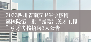 2023四川省南充卫生学校附属医院第二批“嘉陵江英才工程”引才考核招聘3人公告
