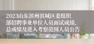 2023山东滨州滨城区委组织部招聘事业单位人员面试成绩、总成绩及进入考察范围人员公告