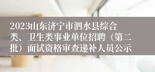 2023山东济宁市泗水县综合类、卫生类事业单位招聘（第二批）面试资格审查递补人员公示