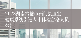 2023湖南常德市石门县卫生健康系统引进人才体检合格人员公告