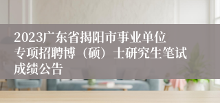 2023广东省揭阳市事业单位专项招聘博（硕）士研究生笔试成绩公告