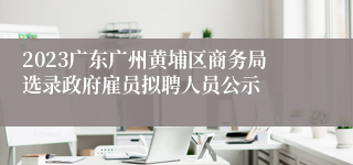 2023广东广州黄埔区商务局选录政府雇员拟聘人员公示