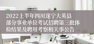 2022上半年四川遂宁大英县部分事业单位考试招聘第三批体检结果及聘用考察相关事公告