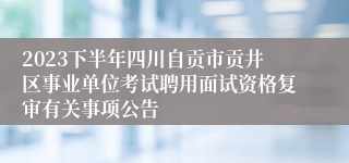 2023下半年四川自贡市贡井区事业单位考试聘用面试资格复审有关事项公告