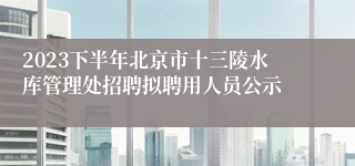 2023下半年北京市十三陵水库管理处招聘拟聘用人员公示