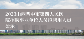 2023山西晋中市第四人民医院招聘事业单位人员拟聘用人员公示