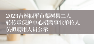 2023吉林四平市梨树县二人转传承保护中心招聘事业单位人员拟聘用人员公示