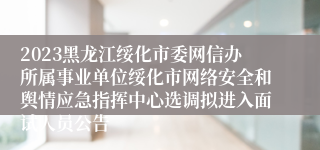 2023黑龙江绥化市委网信办所属事业单位绥化市网络安全和舆情应急指挥中心选调拟进入面试人员公告