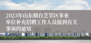 2023年山东烟台芝罘区事业单位补充招聘工作人员报到有关事项的通知