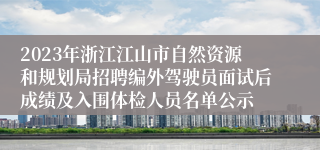 2023年浙江江山市自然资源和规划局招聘编外驾驶员面试后成绩及入围体检人员名单公示