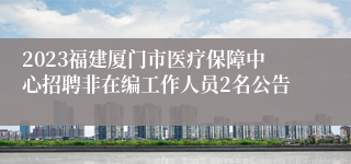 2023福建厦门市医疗保障中心招聘非在编工作人员2名公告