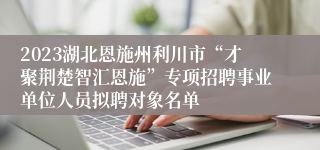 2023湖北恩施州利川市“才聚荆楚智汇恩施”专项招聘事业单位人员拟聘对象名单