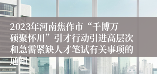 2023年河南焦作市“千博万硕聚怀川”引才行动引进高层次和急需紧缺人才笔试有关事项的通知