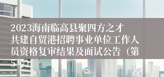 2023海南临高县聚四方之才共建自贸港招聘事业单位工作人员资格复审结果及面试公告（第5号）