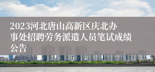 2023河北唐山高新区庆北办事处招聘劳务派遣人员笔试成绩公告