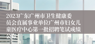 2023广东广州市卫生健康委员会直属事业单位广州市妇女儿童医疗中心第一批招聘笔试成绩公布