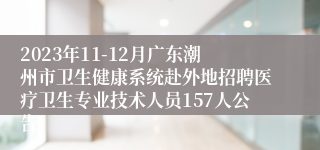 2023年11-12月广东潮州市卫生健康系统赴外地招聘医疗卫生专业技术人员157人公告