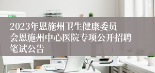 2023年恩施州卫生健康委员会恩施州中心医院专项公开招聘笔试公告