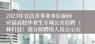 2023年宜昌市事业单位面向应届高校毕业生专项公开招聘（秭归县）部分拟聘用人员公示公告