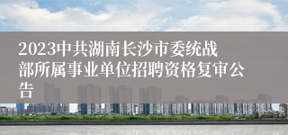 2023中共湖南长沙市委统战部所属事业单位招聘资格复审公告