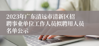 2023年广东清远市清新区招聘事业单位工作人员拟聘用人员名单公示