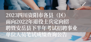 2023四川资阳市各县（区）面向2022年退役士兵定向招聘暨安岳县下半年考试招聘事业单位人员笔试成绩查询公告