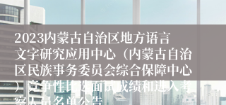 2023内蒙古自治区地方语言文字研究应用中心（内蒙古自治区民族事务委员会综合保障中心）竞争性比选面试成绩和进入考察人员名单公告