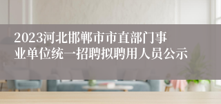 2023河北邯郸市市直部门事业单位统一招聘拟聘用人员公示