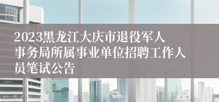 2023黑龙江大庆市退役军人事务局所属事业单位招聘工作人员笔试公告 