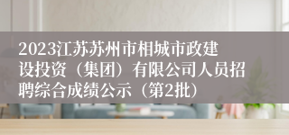 2023江苏苏州市相城市政建设投资（集团）有限公司人员招聘综合成绩公示（第2批）