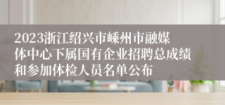 2023浙江绍兴市嵊州市融媒体中心下属国有企业招聘总成绩和参加体检人员名单公布