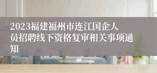 2023福建福州市连江国企人员招聘线下资格复审相关事项通知