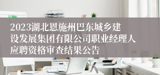 2023湖北恩施州巴东城乡建设发展集团有限公司职业经理人应聘资格审查结果公告
