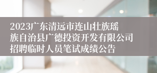 2023广东清远市连山壮族瑶族自治县广德投资开发有限公司招聘临时人员笔试成绩公告