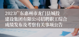 2023广东惠州市龙门县城投建设集团有限公司招聘职工综合成绩发布及考察有关事项公告