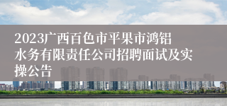 2023广西百色市平果市鸿铝水务有限责任公司招聘面试及实操公告