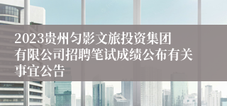 2023贵州匀影文旅投资集团有限公司招聘笔试成绩公布有关事宜公告
