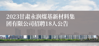 2023甘肃永润煤基新材料集团有限公司招聘18人公告