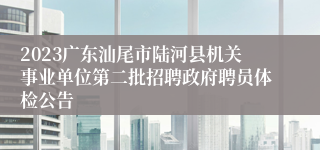 2023广东汕尾市陆河县机关事业单位第二批招聘政府聘员体检公告