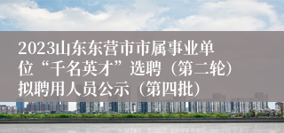 2023山东东营市市属事业单位“千名英才”选聘（第二轮）拟聘用人员公示（第四批）