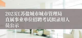 2023江苏盐城市城市管理局直属事业单位招聘考试拟录用人员公示