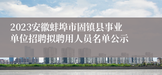 2023安徽蚌埠市固镇县事业单位招聘拟聘用人员名单公示