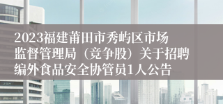 2023福建莆田市秀屿区市场监督管理局（竞争股）关于招聘编外食品安全协管员1人公告