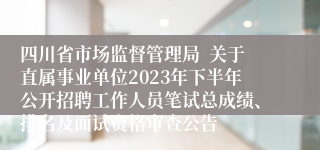 四川省市场监督管理局  关于直属事业单位2023年下半年公开招聘工作人员笔试总成绩、排名及面试资格审查公告