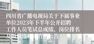 四川省广播电视局关于下属事业单位2023年下半年公开招聘工作人员笔试总成绩、岗位排名及面试资格审查的公告