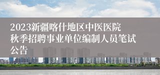 2023新疆喀什地区中医医院秋季招聘事业单位编制人员笔试公告